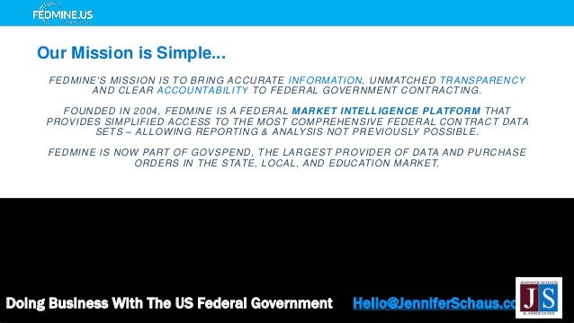 FEDMINE'S MISSION IS TO BRING ACCURATE INFORMATION, UNMATCHED TRANSPARENCY
AND CLEAR ACCOUNTABILITY TO FEDERAL GOVERNMENT CONTRACTING.
FOUNDED IN 2004, FEDMINE IS A FEDERAL MARKET INTELLIGENCE PLATFORM THAT
PROVIDES SIMPLIFIED ACCESS TO THE MOST COMPREHENSIVE FEDERAL CON TRACT DATA
SETS – ALLOWING REPORTING & ANALYSIS NOT PREVIOUSLY POSSIBLE.
FEDMINE IS NOW PART OF GOVSPEND, THE LARGEST PROVIDER OF DATA AND PURCHASE
ORDERS IN THE STATE, LOCAL, AND EDUCATION MARKET.
Doing Business With The US Federal Government Hello@JenniferSchaus.com
Our Mission is Simple...
 