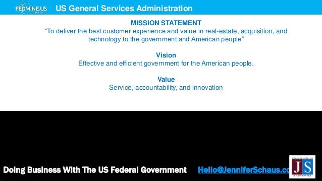 Doing Business With The US Federal Government Hello@JenniferSchaus.com
US General Services Administration
MISSION STATEMENT
“To deliver the best customer experience and value in real-estate, acquisition, and
technology to the government and American people”
Vision
Effective and efficient government for the American people.
Value
Service, accountability, and innovation
 