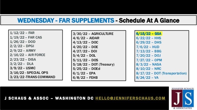 WEDNESDAY - FAR SUPPLEMENTS - Schedule At A Glance
J S C H AUS & A S SOC – WASHI NGTON D C H E L LO@JENNIFER SCHAUS.COM
2 0 2 - 3 6 5 - 0 5 9 8
1/12/22 – FAR
1/19/22 – FAR CAS
1/26/22 – DOD
2/2/22 – DPGI
2/9/22 – ARMY
2/16/22 – AIR FORCE
2/23/22 – DISA
3/2/22 – DLA
3/9/22 – USMC
3/16/22 - SPECIAL OPS
3/23/22 -TRANS COMMAND
3/30/22 – AGRICULTURE
4/6/22 – AIDAR
4/13/22 – DOC
4/20/22 – DOE
4/27/22 – DOI
5/4/22 – DOL
5/11/22 – DOS
5/18/22 – DOT (Treasury)
5/25/22 – DOEd
6/1/22 – EPA
6/8/22 – FEHB
6/15/22 – GSA
6/22/22 – HHS
6/29/22 – DHS
7/6/22 – HUD
7/13/22 – BBG
7/20/22 – DOJ
7/27/22 – OPM
8/3/22 – NASA
8/10/22 – NRC
8/17/22 – DOT (Transportation)
8/24/22 – VA
 
