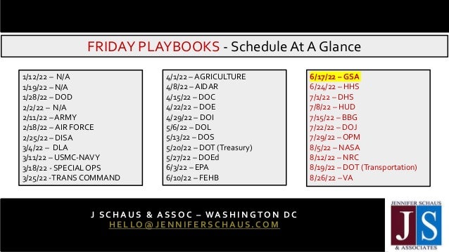 FRIDAY PLAYBOOKS - ScheduleAt A Glance
J SC H AUS & ASSO C – WA SH IN GTO N DC
HELLO@JENNIFERSC HAUS.COM
202 - 3 6 5 - 0 5 9 8
1/12/22 – N/A
1/19/22 – N/A
1/28/22 – DOD
2/2/22 – N/A
2/11/22 – ARMY
2/18/22 – AIR FORCE
2/25/22 – DISA
3/4/22 – DLA
3/11/22 – USMC-NAVY
3/18/22 - SPECIALOPS
3/25/22 -TRANS COMMAND
4/1/22 – AGRICULTURE
4/8/22 – AIDAR
4/15/22 – DOC
4/22/22 – DOE
4/29/22 – DOI
5/6/22 – DOL
5/13/22 – DOS
5/20/22 – DOT (Treasury)
5/27/22 – DOEd
6/3/22 – EPA
6/10/22 – FEHB
6/17/22 – GSA
6/24/22 – HHS
7/1/22 – DHS
7/8/22 – HUD
7/15/22 – BBG
7/22/22 – DOJ
7/29/22 – OPM
8/5/22 – NASA
8/12/22 – NRC
8/19/22 – DOT (Transportation)
8/26/22 –VA
 