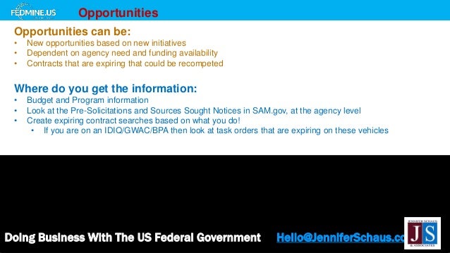 Doing Business With The US Federal Government Hello@JenniferSchaus.com
Opportunities
Opportunities can be:
• New opportunities based on new initiatives
• Dependent on agency need and funding availability
• Contracts that are expiring that could be recompeted
Where do you get the information:
• Budget and Program information
• Look at the Pre-Solicitations and Sources Sought Notices in SAM.gov, at the agency level
• Create expiring contract searches based on what you do!
• If you are on an IDIQ/GWAC/BPA then look at task orders that are expiring on these vehicles
 
