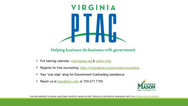  Full training calendar: virginiaptac.org & useful links
 Register for free counseling: https://virginiaptac.org/services/counseling/
 Your “one stop” shop for Government Contracting assistance
 Reach us at ptac@gmu.edu or 703-277-7750
THIS PROCUREMENT TECHNICAL ASSISTANCE CENTER IS FUNDED IN PART THROUGH A COOPERATIVE AGREEMENT WITH THE DEFENSE LOGISTICS AGENCY.
 