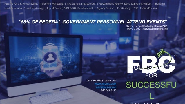YOUR SOURCE
FOR
SUCCESSFU
L
To Learn More, Please Visit
WWW.FBCINC.COM
david@fbcinc.com
240-841-2210
Face-To-Face & Virtual Events | Content Marketing | Exposure & Engagement | Government Agency Based Marketing (ABM) | Branding
Lead Generation / Lead Nurturing | Top of Funnel, MQL & SQL Development | Agency Driven | Positioning | 150+ Events Per Year
"68% OF FEDERAL GOVERNMENT PERSONNEL ATTEND EVENTS"
Source: Content Marketing Review 2021,
May 20, 2021, Market Connections, Inc.
 