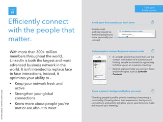 ©2014 LinkedIn Corporation. All Rights Reserved. 
STEP 
03 
Efficiently connect 
with the people that 
matter. 
Take part 
& take control 
With more than 300+ million 
members throughout the world, 
LinkedIn is both the largest and most 
advanced business network in the 
world. It isn’t intended to replace face 
to face interactions, instead, it 
optimizes your ability to – 
• Keep your network fresh and 
active 
• Strengthen your global 
connections 
• Know more about people you’ve 
met or are about to meet 
Avoid spam from people you don’t know 
Enable email 
address request so 
that only people you 
know personally can 
connect 
Invite people to connect & replace business cards 
• A LinkedIn profile has more than just the 
contact information of a business card. 
Inviting people to connect is a great way 
to follow up on an in-person meeting. 
• Several apps can help you connect faster 
and on the spot, such as LinkedIn 
Contacts. 
Know a person’s background before you meet 
Checking people’s profile prior to meeting is becoming a 
commodity. Knowing about their experience, background, 
connections and activity will allow you to save time and make 
the most of your meeting. 
 