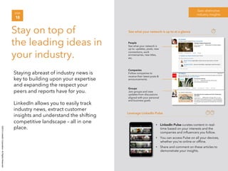 ©2014 LinkedIn Corporation. All Rights Reserved. 
Gain distinctive 
STEP industry insights 
10 
Stay on top of 
the leading ideas in 
your industry. 
Staying abreast of industry news is 
key to building upon your expertise 
and expanding the respect your 
peers and reports have for you. 
LinkedIn allows you to easily track 
industry news, extract customer 
insights and understand the shifting 
competitive landscape – all in one 
place. 
See what your network is up to at a glance 
Leverage LinkedIn Pulse 
• LinkedIn Pulse curates content in real-time 
based on your interests and the 
companies and influencers you follow. 
• You can access Pulse on all your devices, 
whether you’re online or offline. 
• Share and comment on these articles to 
demonstrate your insights. 
People 
See what your network is 
up to: updates, posts, new 
connections, work 
anniversaries, new titles, 
etc. 
Companies 
Follow companies to 
receive their latest posts & 
announcements. 
Groups 
Join groups and view 
updates from discussions 
aligned with your personal 
and business goals. 
 