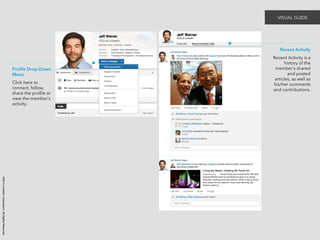 ©2014 LinkedIn Corporation. All Rights Reserved. 
Recent Activity 
Recent Activity is a 
history of the 
member’s shared 
and posted 
articles, as well as 
his/her comments 
and contributions. 
Profile Drop-Down 
Menu 
Click here to 
connect, follow, 
share the profile or 
view the member’s 
activity. 
VISUAL GUIDE 
 