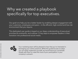 ©2014 LinkedIn Corporation. All Rights Reserved. 
Why we created a playbook 
specifically for top executives. 
Our goal is to help you be a better leader by enabling deeper engagement with 
your customers, employees and peers – in the efficient, high-control and low-risk 
environment that you require. 
This dedicated user guide is based on our deep understanding of executives’ 
priorities & constraints, and outlines 12 key steps to empower leaders in their 
transition into professional social media. 
Your marketing team will be pleased to hear that you’re interested in 
leveraging your online presence. While this guide focuses on steps 
you can easily implement yourself, we recommend you coordinate 
closely with them to make the most of your participation in your 
company’s outreach. 
 