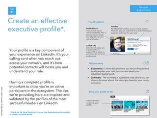 ©2014 LinkedIn Corporation. All Rights Reserved. 
STEP 
01 
Create an effective 
executive profile*. 
Your profile is a key component of 
your experience on LinkedIn. It’s your 
calling card when you reach out 
across your network, and it’s how 
potential contacts will locate you and 
understand your role. 
Having a complete profile is 
important to show you’re an active 
participant in the ecosystem. The tips 
we’re providing here are inspired and 
validated by the profiles of the most 
successful leaders on LinkedIn. 
Take part 
& take control 
Headline 
By default the headline is your current position. 
However, you can customize it to demonstrate your 
expertise and vision for your role. 
You at a glance 
Profile Picture 
Your picture is your 
virtual handshake. Pick a 
picture that is friendly 
and aligned with your 
role as a leader. 
Custom URL 
LinkedIn will assign you 
a random URL. A 
custom URL is easier to 
communicate and more 
professional. 
Tell your story 
• Experience – List the key positions you had in the past and 
briefly explain your role. You can also detail your 
education background. 
• Summary – The summary is a personal note where you can 
share a bit more about the vision you have for your role or 
company. 
Bring your profile to life 
Add multimedia 
content to your 
profile. 
* Check out the Visual Guide (p.25) to see how these pieces work together 
to create a complete profile. 
 