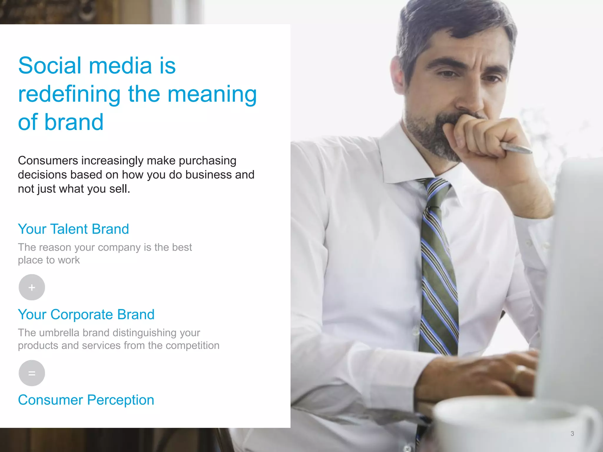 3 
Consumers increasingly make purchasing decisions based on how you do business and not just what you sell. 
Social media is redefining the meaning of brand 
Your Talent Brand The reason your company is the best place to work Your Corporate Brand The umbrella brand distinguishing your products and services from the competition Consumer Perception 
+ 
=  