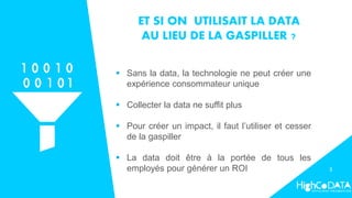 ET SI ON UTILISAIT LA DATA
AU LIEU DE LA GASPILLER ?
 Sans la data, la technologie ne peut créer une
expérience consommateur unique
 Collecter la data ne suffit plus
 Pour créer un impact, il faut l’utiliser et cesser
de la gaspiller
 La data doit être à la portée de tous les
employés pour générer un ROI 3
 