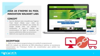 ASDA UK S’INSPIRE DU POOL
INNOVATION WALMART LABS
CONCEPT
 Aux US, Walmart Labs a travaillé avec l’agence
Triad Retail Media pour relier les
consommateurs de Walmart aux cookies de
Google Double Click. Les objectifs :
comprendre le parcours d’achat des
consommateurs en ligne et monétiser des
espaces publicitaires ciblés aux annonceurs.
 ASDA UK s’est inspiré de cette démarche.
DECRYPTAGE
 ASDA se lance dans le programmatique et le prédictif comportemental
ASDA UK a adopté une démarche de CRM onboarding et optimise sa connaissance
consommateur via l’historique d’achat des consommateur pour prédire leur
comportement.
7
 