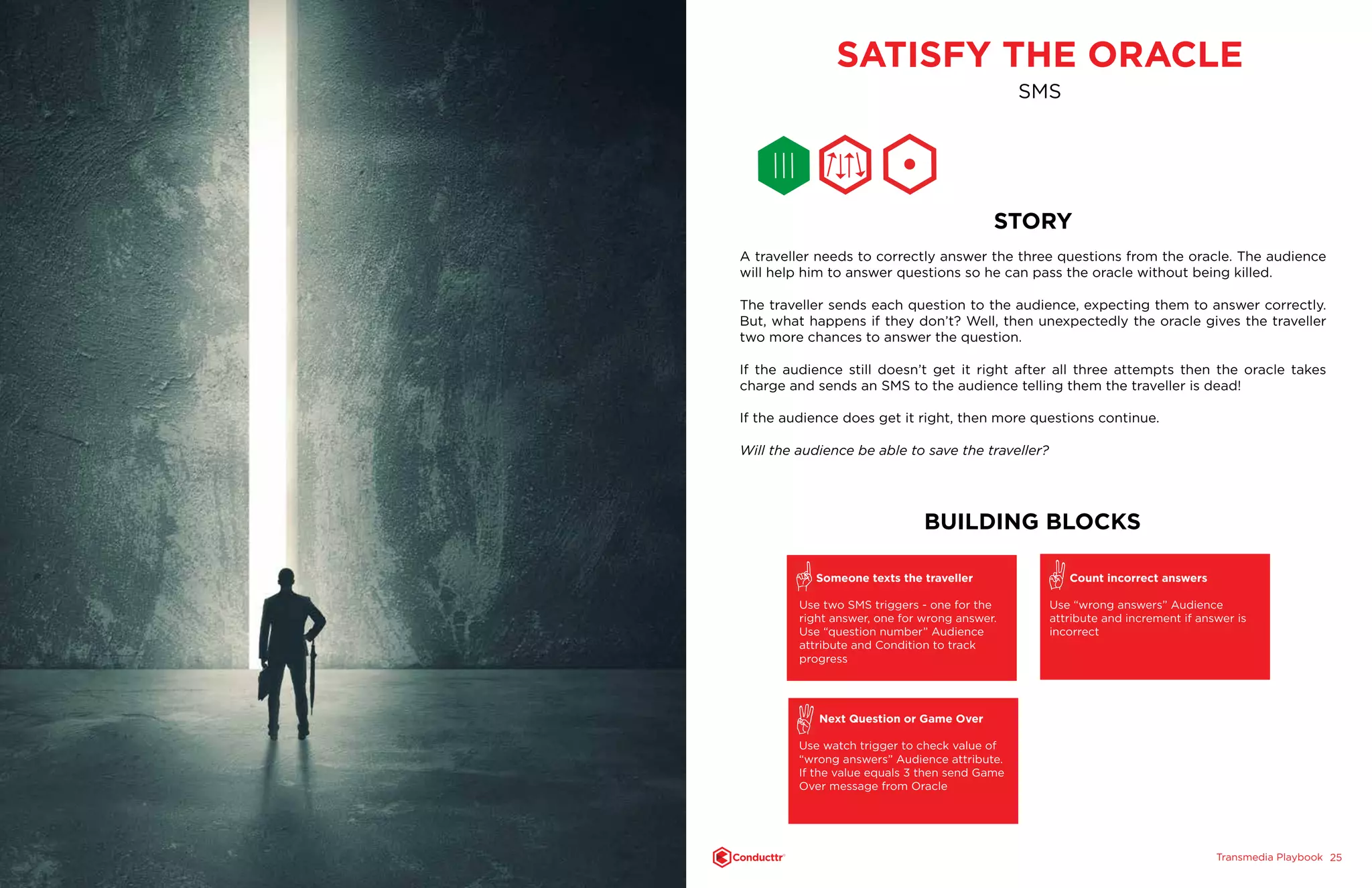 Transmedia PlaybookTM
2524
SATISFY THE ORACLE
SMS
STORY
A traveller needs to correctly answer the three questions from the oracle. The audience
will help him to answer questions so he can pass the oracle without being killed.
The traveller sends each question to the audience, expecting them to answer correctly.
But, what happens if they don’t? Well, then unexpectedly the oracle gives the traveller
two more chances to answer the question.
If the audience still doesn’t get it right after all three attempts then the oracle takes
charge and sends an SMS to the audience telling them the traveller is dead!
If the audience does get it right, then more questions continue.
Will the audience be able to save the traveller?
BUILDING BLOCKS
Someone texts the traveller
Use two SMS triggers - one for the
right answer, one for wrong answer.
Use “question number” Audience
attribute and Condition to track
progress
Next Question or Game Over
Use watch trigger to check value of
“wrong answers” Audience attribute.
If the value equals 3 then send Game
Over message from Oracle
Count incorrect answers
Use “wrong answers” Audience
attribute and increment if answer is
incorrect
 