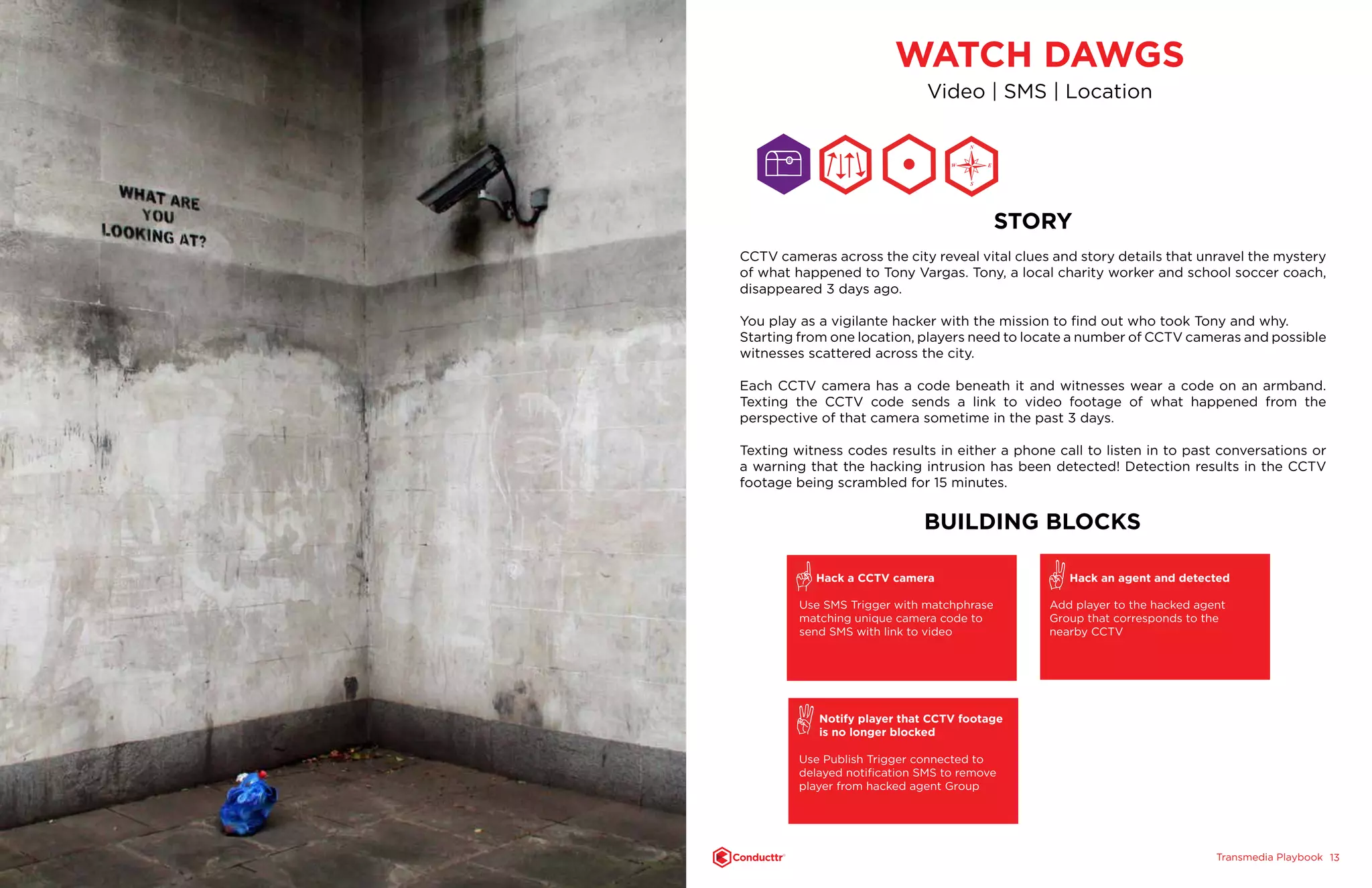 Transmedia PlaybookTM
1312
WATCH DAWGS
Video | SMS | Location
STORY
CCTV cameras across the city reveal vital clues and story details that unravel the mystery
of what happened to Tony Vargas. Tony, a local charity worker and school soccer coach,
disappeared 3 days ago.
You play as a vigilante hacker with the mission to find out who took Tony and why.
Starting from one location, players need to locate a number of CCTV cameras and possible
witnesses scattered across the city.
Each CCTV camera has a code beneath it and witnesses wear a code on an armband.
Texting the CCTV code sends a link to video footage of what happened from the
perspective of that camera sometime in the past 3 days.
Texting witness codes results in either a phone call to listen in to past conversations or
a warning that the hacking intrusion has been detected! Detection results in the CCTV
footage being scrambled for 15 minutes.
BUILDING BLOCKS
Hack a CCTV camera
Use SMS Trigger with matchphrase
matching unique camera code to
send SMS with link to video
Notify player that CCTV footage
is no longer blocked
Use Publish Trigger connected to
delayed notification SMS to remove
player from hacked agent Group
Hack an agent and detected
Add player to the hacked agent
Group that corresponds to the
nearby CCTV
N
S
EW
 
