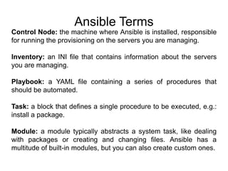 Ansible Terms
Control Node: the machine where Ansible is installed, responsible
for running the provisioning on the servers you are managing.
Inventory: an INI file that contains information about the servers
you are managing.
Playbook: a YAML file containing a series of procedures that
should be automated.
Task: a block that defines a single procedure to be executed, e.g.:
install a package.
Module: a module typically abstracts a system task, like dealing
with packages or creating and changing files. Ansible has a
multitude of built-in modules, but you can also create custom ones.
 