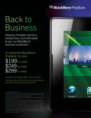 Back to
Business
Powerful. Portable. And for a
limited time, more affordable
to you, our BlackBerry®
business customers!


Purchase the BlackBerry®
PlayBook™ for only:
$199 for 16GB
$249 for 32GB
$299 for 64GB
Promotion runs January 29th – Feb 11th, 2012
*For any orders of 100 units or more please contact
your sales rep to request special pricing.




BlackBerry PlayBook Tablet Offer (“Offer”)
Terms and Conditions: Limited time offer valid only from January 29, 2012 to February 11th, 2012 (“Offer
Period”). This Offer is made by Ingram Micro (“Ingram”) and is available only to select enterprise customers
located in the 50 United States and the District of Columbia. Eligible
customers can purchase the BlackBerry PlayBook tablet for $199, 16GB variant, $249, 32GB variant and
$299, 64GB variant (in local currency)
before applicable taxes only from an authorized BlackBerry value-added reseller during the Offer Period.
Ingram reserves the right to change or terminate the Offer, or to extend the Offer Period without notice.
Ingram further reserves the right to determine the eligibility of any customer for this Offer. Offer may not be
combined with any other offer or promotion. All sales are final and may be subject to terms and conditions
imposed by Ingram and each value-added reseller. Applicable fees and taxes may apply depending on
customer location. Offer is void where prohibited. Offer subject to inventory availability. No rain checks will
be given. ©2012 Research In Motion Limited. All rights reserved. BlackBerry®, RIM®, Research In Motion®,
and PlayBook™ related trademarks, names and logos are the property of Research In Motion Limited and
are registered and/or used in the U.S. and countries around the world. All other trademarks are the property
of their respective owners. RIM04867
 