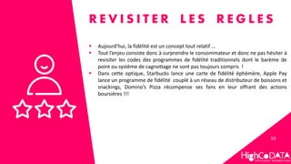 10
R E V I S I T E R L E S R E G L E S
 Aujourd’hui, la fidélité est un concept tout relatif …
 Tout l’enjeu consiste donc à surprendre le consommateur et donc ne pas hésiter à
revisiter les codes des programmes de fidélité traditionnels dont le barème de
point ou système de cagnottage ne sont pas toujours compris !
 Dans cette optique, Starbucks lance une carte de fidélité éphémère, Apple Pay
lance un programme de fidélité couplé à un réseau de distributeur de boissons et
snackings, Domino’s Pizza récompense ses fans en leur offrant des actions
boursières !!!
 