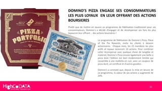 11
DOMINO’S PIZZA ENGAGE SES CONSOMMATEURS
LES PLUS LOYAUX EN LEUR OFFRANT DES ACTIONS
BOURSIERES
Plutôt que de mettre en œuvre un programme de fidélisation traditionnel pour ses
consommateurs, Domino’s a décidé d'engager et de récompenser ses fans les plus
loyaux en leur offrant … des actions boursières !
Le programme de fidélisation de Domino’s Pizza, Piece
of the Pie Rewards, invite les clients à devenir
actionnaires. Chaque mois, les 25 membres les plus
actifs et loyaux recevront 10 actions. Pour combiner
cette récompense avec quelque chose de tangible et
matériel, Domino's Pizza envoie également une boîte à
pizza dont l’édition est bien évidemment limitée qui
ressemble à une mallette en cuir, avec un coupeur de
pizza doré, un certificat et d'autres goodies .
Domino's a constaté que, depuis la mise en œuvre de
ce programme, la valeur de ses actions a augmenté de
24%.
 