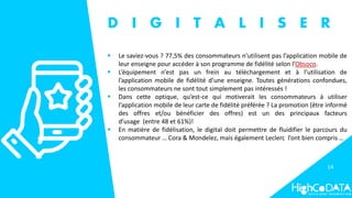 14
D I G I T A L I S E R
 Le saviez-vous ? 77,5% des consommateurs n’utilisent pas l’application mobile de
leur enseigne pour accéder à son programme de fidélité selon l’Obsoco.
 L’équipement n’est pas un frein au téléchargement et à l’utilisation de
l’application mobile de fidélité d’une enseigne. Toutes générations confondues,
les consommateurs ne sont tout simplement pas intéressés !
 Dans cette optique, qu’est-ce qui motiverait les consommateurs à utiliser
l’application mobile de leur carte de fidélité préférée ? La promotion (être informé
des offres et/ou bénéficier des offres) est un des principaux facteurs
d’usage (entre 48 et 61%)!
 En matière de fidélisation, le digital doit permettre de fluidifier le parcours du
consommateur … Cora & Mondelez, mais également Leclerc l’ont bien compris …
 