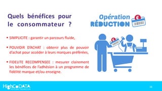16
Quels bénéfices pour
le consommateur ?
 SIMPLICITE : garantir un parcours fluide,
 POUVOIR D’ACHAT : obtenir plus de pouvoir
d’achat pour accéder à leurs marques préférées,
 FIDELITE RECOMPENSEE : mesurer clairement
les bénéfices de l’adhésion à un programme de
fidélité marque et/ou enseigne.
 