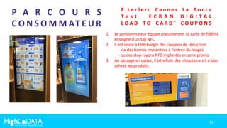 21
P A R C O U R S
C O N S O M M AT E U R
E . L e c l e r c C a n n e s L a B o c c a
T e s t E C R A N D I G I T A L
L O A D T O C A R D ® C O U P O N S
1. Le consommateur équipe gratuitement sa carte de fidélité
enseigne d’un tag NFC
2. Il est invité à télécharger des coupons de réduction
- via des bornes implantées à l’entrée du magasi
- ou des stop rayons NFC implantés en zone promo
3. Au passage en caisse, il bénéficie des réductions s’il a bien
acheté les produits.
 