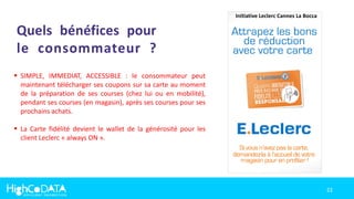 22
Quels bénéfices pour
le consommateur ?
 SIMPLE, IMMEDIAT, ACCESSIBLE : le consommateur peut
maintenant télécharger ses coupons sur sa carte au moment
de la préparation de ses courses (chez lui ou en mobilité),
pendant ses courses (en magasin), après ses courses pour ses
prochains achats.
 La Carte fidélité devient le wallet de la générosité pour les
client Leclerc « always ON ».
Initiative Leclerc Cannes La Bocca
 