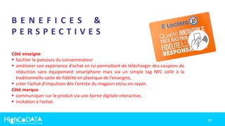24
B E N E F I C E S &
P E R S P E C T I V E S
Côté enseigne
 faciliter le parcours du consommateur
 améliorer son expérience d’achat en lui permettant de télécharger des coupons de
réduction sans équipement smartphone mais via un simple tag NFC collé à la
traditionnelle carte de fidélité en plastique de l’enseigne,
 créer l’achat d’impulsion dès l’entrée du magasin et/ou en rayon.
Côté marque
 communiquer sur le produit via une borne digitale interactive,
 incitation à l’achat.
 
