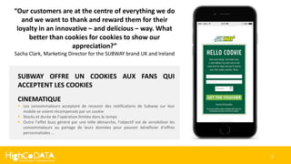 5
SUBWAY OFFRE UN COOKIES AUX FANS QUI
ACCEPTENT LES COOKIES
CINEMATIQUE
 Les consommateurs acceptant de recevoir des notifications de Subway sur leur
mobile se voient récompensés par un cookie
 Stocks et durée de l’opération limitée dans le temps
 Outre l’effet buzz généré par une telle démarche, l’objectif est de sensibiliser les
consommateurs au partage de leurs données pour pouvoir bénéficier d’offres
personnalisées …
“Our customers are at the centre of everything we do
and we want to thank and reward them for their
loyalty in an innovative – and delicious – way. What
better than cookies for cookies to show our
appreciation?”
Sacha Clark, Marketing Director for the SUBWAY brand UK and Ireland
 