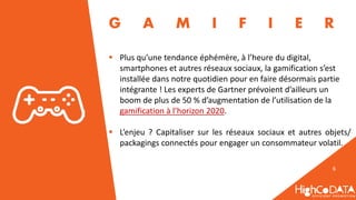 6
 Plus qu’une tendance éphémère, à l’heure du digital,
smartphones et autres réseaux sociaux, la gamification s’est
installée dans notre quotidien pour en faire désormais partie
intégrante ! Les experts de Gartner prévoient d’ailleurs un
boom de plus de 50 % d’augmentation de l’utilisation de la
gamification à l’horizon 2020.
 L’enjeu ? Capitaliser sur les réseaux sociaux et autres objets/
packagings connectés pour engager un consommateur volatil.
G A M I F I E R
 