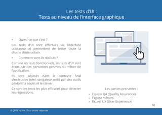 10
© 2015 nLiive. Tous droits réservés
Les tests d’UI :
Tests au niveau de l’interface graphique
•	 Qu’est-ce que c’est ?
Les tests d’UI sont effectués via l’interface
utilisateur et permettent de tester toute la
chaine d’interaction.
•	 Comment sont-ils réalisés ?
Comme les tests fonctionnels, les tests d’UI sont
écrits par des personnes proches du métier de
l’application.
Ils sont réalisés dans le contexte final
d’exécution (réel navigateur web) par des outils
pilotant la souris et le clavier.
Ce sont les tests les plus efficaces pour détecter
les régressions.
Les parties-prenantes :
»» Equipe QA (Quality Assurance)
»» Equipe métiers
»» Expert UX (User Experience)
 