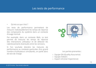 13
© 2015 nLiive. Tous droits réservés
Les tests de performance
•	 Qu’est-ce que c’est ?
Les tests de performance permettent de
mesurer individuellement les temps de réponse
des composants du système dans un contexte
d’usage normal.
Par exemple, dans un contexte Web, ce test
permet de mesurer les temps de réponse
des interactions utilisateur et de détecter les
ralentissements éventuels entre les versions.
Si l’on souhaite étendre les mesures de
performance au contexte particulier d’un grand
nombre d’utilisateurs simultanés, on parle alors
de test de charge.
Les parties-prenantes :
»» Equipe QA (Quality Assurance)
»» Equipe métiers
»» Expert UX (User Experience)
 