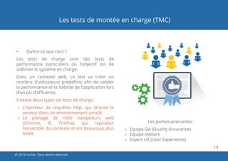 14
© 2015 nLiive. Tous droits réservés
Les tests de montée en charge (TMC)
•	 Qu’est-ce que c’est ?
Les tests de charge sont des tests de
performance particuliers où l’objectif est de
solliciter le système en charge.
Dans un contexte web, ce test va créer un
nombre d’utilisateurs prédéfinis afin de valider
la performance et la fiabilité de l’application lors
d’un pic d’affluence.
Il existe deux types de tests de charge :
»» L’injecteur de requêtes http, qui stresse le
serveur dans un environnement simulé
»» Le pilotage de réels navigateurs web
(Chrome, IE, Firefox), qui reproduit
l’ensemble du contexte et est beaucoup plus
fiable
Les parties-prenantes :
»» Equipe QA (Quality Assurance)
»» Equipe métiers
»» Expert UX (User Experience)
 