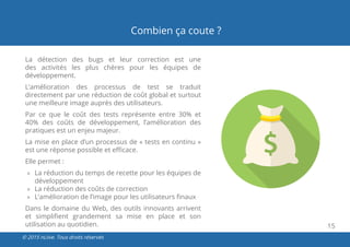 15
© 2015 nLiive. Tous droits réservés
Combien ça coute ?
La détection des bugs et leur correction est une
des activités les plus chères pour les équipes de
développement.
L’amélioration des processus de test se traduit
directement par une réduction de coût global et surtout
une meilleure image auprès des utilisateurs.
Par ce que le coût des tests représente entre 30% et
40% des coûts de développement, l’amélioration des
pratiques est un enjeu majeur.
La mise en place d’un processus de « tests en continu »
est une réponse possible et efficace.
Elle permet :
»» La réduction du temps de recette pour les équipes de
développement
»» La réduction des coûts de correction
»» L’amélioration de l’image pour les utilisateurs finaux
Dans le domaine du Web, des outils innovants arrivent
et simplifient grandement sa mise en place et son
utilisation au quotidien.
 