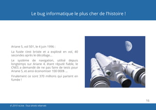 16
© 2015 nLiive. Tous droits réservés
Le bug informatique le plus cher de l’histoire !
Ariane 5, vol 501, le 4 juin 1996 :
La fusée s’est brisée et a explosé en vol, 40
secondes après le décollage…
Le système de navigation, utilisé depuis
longtemps sur Ariane 4, étant réputé fiable, le
CNES a demandé de ne pas faire de tests pour
Ariane 5, et ainsi économiser 100 000$ ...
Finalement ce sont 370 millions qui partent en
fumée !
 