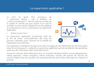17
© 2015 nLiive. Tous droits réservés
La supervision applicative 1
La mise en place d’un processus de
«  continuous  testing  » vise à fiabiliser les
« mises en production », mais le cycle de contrôle de
la qualité ne s’arrête pas pour autant. Il est vital de
surveiller en permanence l’applicatif une fois déployé
en production et c’est ici qu’intervient la Supervision
Applicative.
•	 Qu’est-ce que c’est ?
La Supervision Applicative (monitoring actif) est
le fait de lancer continuellement des tests de
parcours utilisateur pour s’assurer de la fiabilité de
l’application en production.
Par opposition à l’utilisation de tags inclus dans les pages du site déclenchés par les internautes
réels (monitoring passif – analytics), la supervision applicative permet de détecter des problèmes
avant que des internautes réels ne les découvrent.
Toutes les mesures étant effectuées dans un contexte identique (même source géographique,
même opérateur, même navigateur, même ordinateur source), elle permet de mesurer de
manière fiable toutes les variations de comportement du site et donc d’anticiper les mesures à
prendre.
 