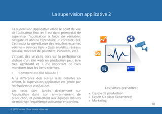 18
© 2015 nLiive. Tous droits réservés
La supervision applicative 2
La supervision applicative valide le point de vue
de l’utilisateur final et il est donc primordial de
superviser l’application à l’aide de véritables
navigateurs afin de reproduire un contexte réel.
Ceci inclut la surveillance des requêtes externes
vers les « services tiers » (tags analytics, réseaux
sociaux, modules de paiement, Publicités, etc.).
L’impact des services tiers sur la performance
globale d’un site web en production peut être
très significatif et il est important de bien
monitorer tous les liens externes.
•	 Comment est-elle réalisée ?
A la différence des autres tests détaillés en
amont, la supervision applicative est gérée par
les équipes de production.
Les tests sont lancés directement sur
l’application dans son environnement de
production, et permettent aux équipes métiers
de maîtriser l’expérience utilisateur en continu.
Les parties-prenantes :
»» Equipe de production
»» Expert UX (User Experience)
»» Marketing
 
