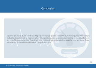 19
© 2015 nLiive. Tous droits réservés
Conclusion
La mise en place d’une réelle stratégie d’assurance qualité logicielle (Software Quality Assurance)
inclus non seulement la mise en place d’un processus de « continuous testing », mais également
un contrôle permanent de l’applicatif une fois déployé en production avec la mise en place d’une
solution de supervision applicative complémentaire.
 