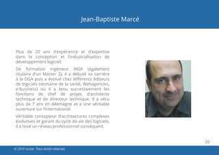 20
© 2015 nLiive. Tous droits réservés
Jean-Baptiste Marcé
Plus de 20 ans d’expérience et d’expertise
dans la conception et l’industrialisation de
développement logiciel.
De formation Ingénieur INSA (également
titulaire d’un Master 2), il a débuté sa carrière
à la DGA puis a évolué chez différents éditeurs
de logiciels (domaine de la santé, Webagencies,
e-business) où il a tenu successivement les
fonctions de chef de projet, d’architecte
technique et de directeur technique. Il a vécu
plus de 7 ans en Allemagne et a une véritable
ouverture sur l’international.
Véritable concepteur d’architectures complexes
évolutives et garant du cycle de vie des logiciels,
il a tissé un réseau professionnel conséquent.
 
