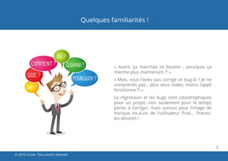 3
© 2015 nLiive. Tous droits réservés
Quelques familiarités !
«  Avant, ça marchait ce bouton ; pourquoi ça
marche plus maintenant ?! »
« Mais, vous l’aviez pas corrigé ce bug-là ? Je ne
comprends pas ; plus vous codez, moins l’appli
fonctionne ?! »
La régression et les bugs sont catastrophiques
pour un projet, non seulement pour le temps
perdu à corriger, mais surtout pour l’image de
marque vis-à-vis de l’utilisateur final… Prenez-
les devants !
 