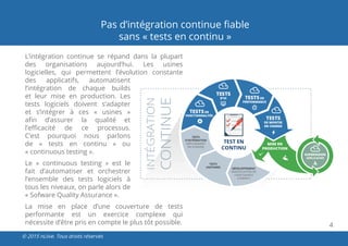 4
© 2015 nLiive. Tous droits réservés
L’intégration continue se répand dans la plupart
des organisations aujourd’hui. Les usines
logicielles, qui permettent l’évolution constante
des applicatifs, automatisent
l’intégration de chaque builds
et leur mise en production. Les
tests logiciels doivent s’adapter
et s’intégrer à ces « usines  »
afin d’assurer la qualité et
l’efficacité de ce processus.
C’est pourquoi nous parlons
de «  tests  en  continu  » ou
« continuous testing ».
Le «  continuous testing  » est le
fait d’automatiser et orchestrer
l’ensemble des tests logiciels à
tous les niveaux, on parle alors de
« Sofware Quality Assurance ».
La mise en place d’une couverture de tests
performante est un exercice complexe qui
nécessite d’être pris en compte le plus tôt possible.
Pas d’intégration continue fiable
sans « tests en continu »
 