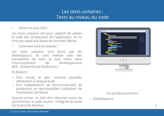 7
© 2015 nLiive. Tous droits réservés
Les tests unitaires :
Tests au niveau du code
•	 Qu’est-ce que c’est ?
Les tests unitaires ont pour objectif de valider
le code des composants de l’application. Ils ne
font pas appel aux bases de données (Mock).
•	 Comment sont-ils réalisés ?
Les tests unitaires sont écrits par les
développeurs. Ils sont réalisés avec des
frameworks de tests et sont inclus dans
l’environnement de développement
(IDE – Eclipse/Visual Studio/etc.).
Ils doivent :
»» Etre lancés le plus souvent possible,
idéalement à chaque build
»» Etre indépendants de l’environnement de
production et reproductibles (utilisation de
frameworks de Mock)
Aucune erreur ne doit être détectée avant de
synchroniser le code source : l’intégrité du build
est la priorité absolue.
Les parties-prenantes :
»» Développeurs
 
