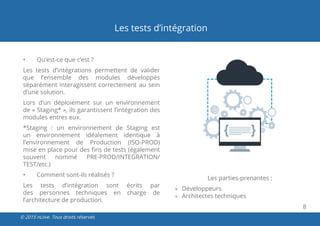 8
© 2015 nLiive. Tous droits réservés
Les tests d’intégration
•	 Qu’est-ce que c’est ?
Les tests d’intégrations permettent de valider
que l’ensemble des modules développés
séparément interagissent correctement au sein
d’une solution.
Lors d’un déploiement sur un environnement
de « Staging* », ils garantissent l’intégration des
modules entres eux.
*Staging : un environnement de Staging est
un environnement idéalement identique à
l’environnement de Production (ISO-PROD)
mise en place pour des fins de tests (également
souvent nommé PRE-PROD/INTEGRATION/
TEST/etc.)
•	 Comment sont-ils réalisés ?
Les tests d’intégration sont écrits par
des personnes techniques en charge de
l’architecture de production.
Les parties-prenantes :
»» Développeurs
»» Architectes techniques
 