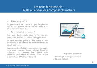 9
© 2015 nLiive. Tous droits réservés
Les tests fonctionnels :
Tests au niveau des composants métiers
•	 Qu’est-ce que c’est ?
Ils permettent de s’assurer que l’application
répond aux spécifications fonctionnelles et ce
en toutes circonstances.
•	 Comment sont-ils réalisés ?
Les tests fonctionnels sont écrits par des
personnes proches du métier de l’application.
Ils sont réalisés grâce à des outils «  non-
techniques », en dehors de l’environnement de
développement.
Ils peuvent être faits directement au niveau des
composants métiers (sans solliciter l’interface
utilisateur) ou peuvent être réalisés dans
l’interface utilisateurs et seront alors couplés
avec les tests d’UI (User Interface).
Les parties-prenantes :
»» Equipe QA (Quality Assurance)
»» Equipe métiers
 