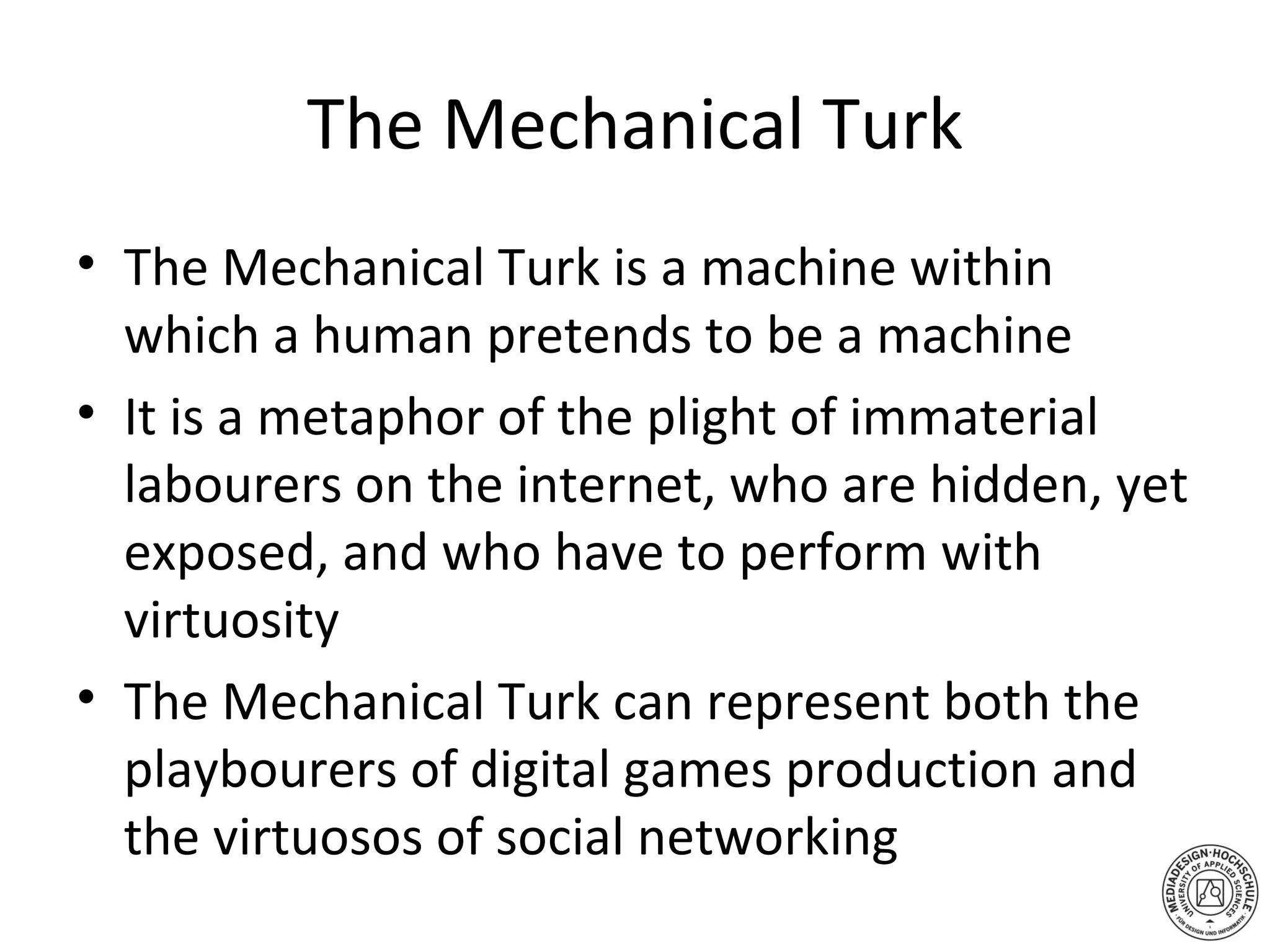 The Mechanical Turk The Mechanical Turk is a machine within which a human pretends to be a machine It is a metaphor of the plight of immaterial labourers on the internet, who are hidden, yet exposed, and who have to perform with virtuosity The Mechanical Turk can represent both the playbourers of digital games production and the virtuosos of social networking  