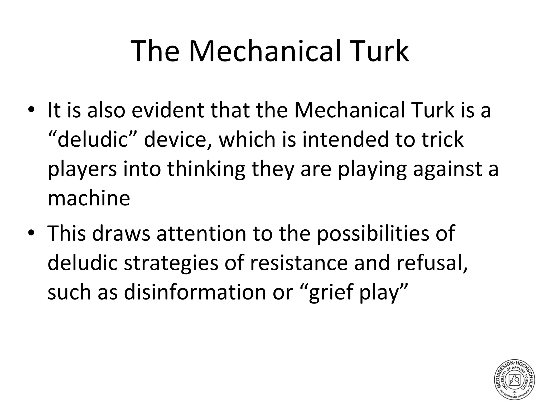 The Mechanical Turk It is also evident that the Mechanical Turk is a “deludic” device, which is intended to trick players into thinking they are playing against a machine This draws attention to the possibilities of deludic strategies of resistance and refusal, such as disinformation or “grief play” 