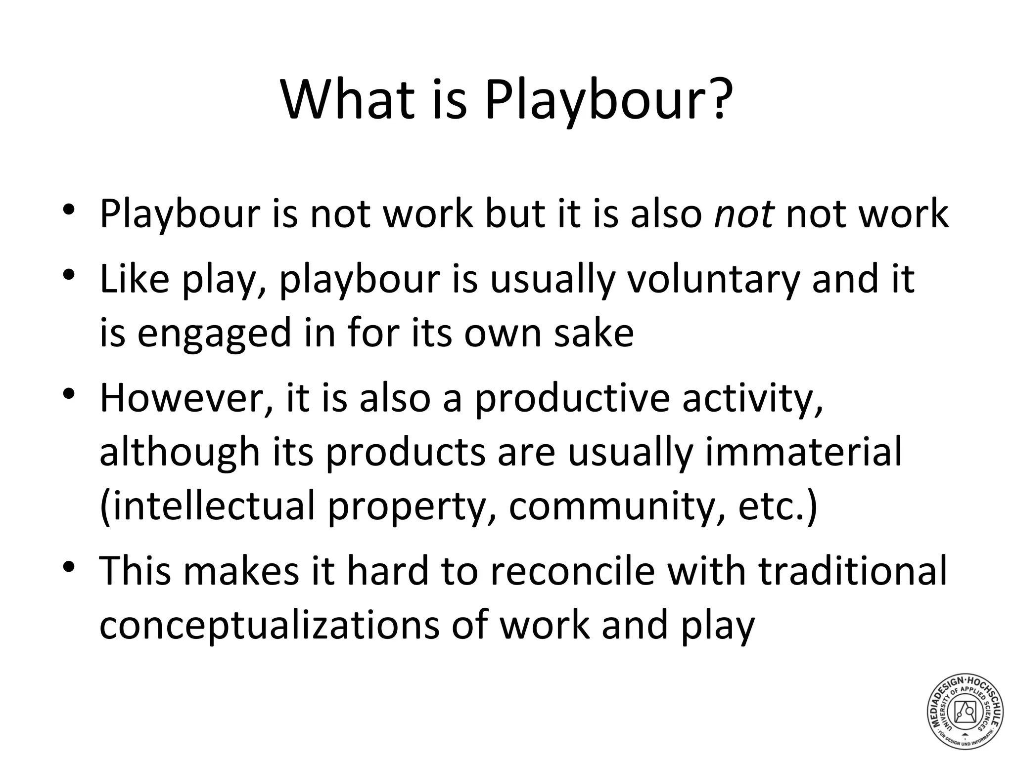 What is Playbour? Playbour is not work but it is also  not  not work Like play, playbour is usually voluntary and it is engaged in for its own sake However, it is also a productive activity, although its products are usually immaterial (intellectual property, community, etc.) This makes it hard to reconcile with traditional conceptualizations of work and play 