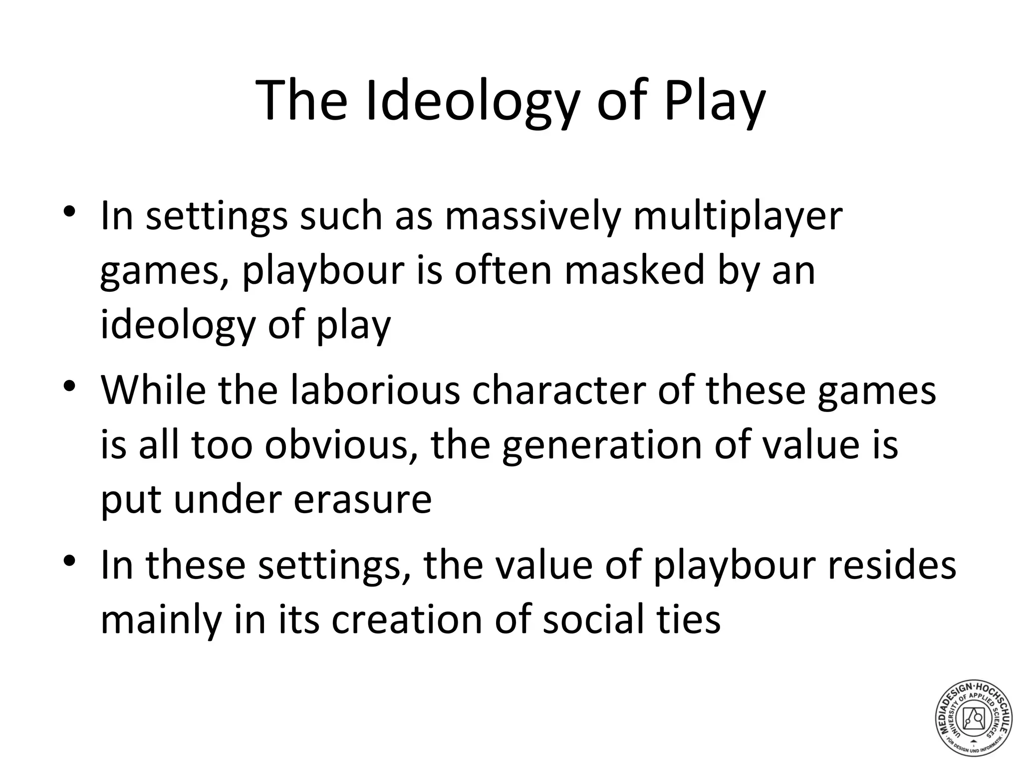The Ideology of Play In settings such as massively multiplayer games, playbour is often masked by an ideology of play While the laborious character of these games is all too obvious, the generation of value is put under erasure In these settings, the value of playbour resides mainly in its creation of social ties 