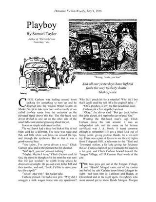 Detective Fiction Weekly, July 9, 1938
HICK Carlson was loafing around town
looking for something to turn up and he
dropped into the Wagon Wheel tavern on
Market Street to take in a beer and a couple of so-
called cowboy tunes from the orchestra on the
elevated stand above the bar. The flat-faced taxi
driver drifted in and sat on the other side of the
small table and started grousing about his job.
It was as simple and casual as that.
The taxi hawk had a face that looked like it had
been used for a doormat. The nose was wide and
flat, and little white scar lines ran around the lips
and through the eyebrows. But at that it was a
good-natured face.
“You know, I’ve never driven a taxi,” Chick
Carlson said, and at the moment he felt cheated.
“No? Well, you ain’t missed nothing.”
“Maybe. Maybe I have,” Chick Carlson said. In
fact, the more he thought of it the more he was sure
that life just wouldn’t be worth living unless he
drove a taxi tonight. He got out a ten dollar bill and
then another, and said, “Look, I’d like to drive your
taxi for a spell.”
“Ye-ah? And why?” the hacker said.
Carlson grinned. He had a nice grin. “Why did I
smuggle a milk wagon horse into my apartment?
Why did I pinch hit for a wrestler? Why did I bet
that I could steal the bell off a fire engine? Why—”
“Oh, a playboy, is it?” the flat-faced man said.
Carlson put a five atop the two tens.
“Okay,” the driver said. “But get back before
this joint closes, or I report the car swiped. See?”
Wearing the flat-faced man’s cap, Chick
Carlson drove the taxi around. It was an
independent cab, and the name on the license
certificate was J. A. Smith. A name common
enough to remember. He got a small kick out of
being polite, giving profuse thanks for a ten-cent
tip. There was a pair of lovers to see the city lights
from Telegraph Hill; a salesman to the Third and
Townsend station; a fat lady giving her Pekinese
the air. Then a couple of guys wanted to be taken to
a hot spot, and Chick Carlson headed toward the
Tongan Village, off El Camino Real south of the
city.
HE two guys got out at the Tongan Village,
and “Heads” Morgan came out of the casino
and hailed the cab. Carlson knew Heads Morgan by
sight—had seen him at Tanforan and Baden, at
Dreamland and at the night spots. Everybody who
went around got to know Heads Morgan. Morgan
C
T
Playboy
By Samuel Taylor
Author of “The Girl From
Yesterday,” etc.
“Wrong, Heads, you lose”
And all our yesterdays have lighted
fools the way to dusty death—
Shakespeare
 
