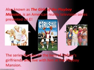 Also known as The Girls of the Playboy
Mansion, is an American reality television series
presented on E!
The series focuses on the lives of Hefner's
girlfriends who live with him at the Playboy
Mansion.
 