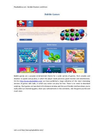 PlayBubblez.com - Bubble Shooters and More
visit us at http://www.playbubblez.com/
Bubble Games
Bubble games are a popular entertainment theme for a wide variety of genres, from arcades and
shooters to quests and puzzles, in which the player needs precision, good reaction and attentiveness.
On the http://www.playbubblez.com/ we have published a large collection of the most interesting
versions of games with balls, in which any visitor can play for free. There is no need to download
anything - flash games are launched in the browser window and the user-friendly interface allows you to
easily select an interesting game, share your achievements in the comments, rate the game you like and
much more.
 