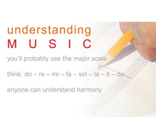 understanding
M U S I C
you’ll probably use the major scale
think: do – re – mi – fa – sol – la – ti – do
anyone can understand harmony
 